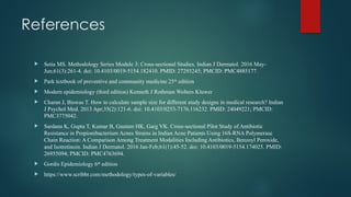 References
 Setia MS. Methodology Series Module 3: Cross-sectional Studies. Indian J Dermatol. 2016 May-
Jun;61(3):261-4. doi: 10.4103/0019-5154.182410. PMID: 27293245; PMCID: PMC4885177.
 Park textbook of preventive and community medicine 25th
edition
 Modern epidemiology (third edition) Kenneth J Rothman Wolters Kluwer
 Charan J, Biswas T. How to calculate sample size for different study designs in medical research? Indian
J Psychol Med. 2013 Apr;35(2):121-6. doi: 10.4103/0253-7176.116232. PMID: 24049221; PMCID:
PMC3775042.
 Sardana K, Gupta T, Kumar B, Gautam HK, Garg VK. Cross-sectional Pilot Study of Antibiotic
Resistance in Propionibacterium Acnes Strains in Indian Acne Patients Using 16S-RNA Polymerase
Chain Reaction: A Comparison Among Treatment Modalities Including Antibiotics, Benzoyl Peroxide,
and Isotretinoin. Indian J Dermatol. 2016 Jan-Feb;61(1):45-52. doi: 10.4103/0019-5154.174025. PMID:
26955094; PMCID: PMC4763694.
 Gordis Epidemiology 6th
edition
 https://www.scribbr.com/methodology/types-of-variables/
 
