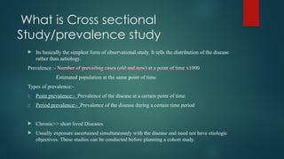 What is Cross sectional
Study/prevalence study
 Its basically the simplest form of observational study. It tells the distribution of the disease
rather than aetiology.
Prevalence :- Number of prevailing cases (old and new) at a point of time x1000
Estimated population at the same point of time
Types of prevalence:-
1. Point prevalence:- Prevalence of the disease at a certain point of time
2. Period prevalence:- Prevalence of the disease during a certain time period
 Chronic>> short lived Diseases
 Usually exposure ascertained simultaneously with the disease and need not have etiologic
objectives. These studies can be conducted before planning a cohort study.
 