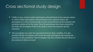 Cross sectional study design
 Unlike in case–control studies (participants selected based on the outcome status)
or cohort studies (participants selected based on the exposure status), the
participants in a cross-sectional study are just selected based on the inclusion and
exclusion criteria set for the study. Once the participants have been selected for
the study, the investigator follows the study to assess the exposure and the
outcomes.
 The investigator can study the association between these variables. It is also
possible that the investigator will recruit the study participants and examine the
outcomes in this population. The investigator may also estimate the prevalence of
the outcome in those surveyed.
 