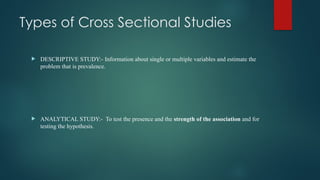 Types of Cross Sectional Studies
 DESCRIPTIVE STUDY:- Information about single or multiple variables and estimate the
problem that is prevalence.
 ANALYTICAL STUDY:- To test the presence and the strength of the association and for
testing the hypothesis.
 
