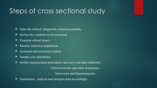 Steps of cross sectional study
 State the clinical /diagnostic criteria accurately.
 Define the variables to be measured
 Examine ethical issues
 Identify reference population
 Inclusion and exclusion criteria
 Sample size calculation
 Define measurement procedures and carry out data collection
1. Clinical records and other documents
2. Interviews and Questionnaires
 Summarize , analyze and interpret data accordingly
 