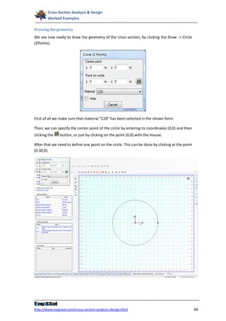 Cross Section Analysis & Design
        Worked Examples

Drawing the geometry

We are now ready to draw the geometry of the cross section, by clicking the Draw -> Circle
(2Points).




First of all we make sure that material “C20” has been selected in the shown form.

Then, we can specify the center point of the circle by entering its coordinates (0,0) and then
clicking the   button, or just by clicking on the point (0,0) with the mouse.

After that we need to define one point on the circle. This can be done by clicking at the point
(0.30,0).




http://www.engissol.com/cross-section-analysis-design.html                                        66
 
