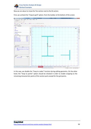 Cross Section Analysis & Design
        Worked Examples

Now we are about to move the Tee section next to the W section.

First, we uncheck the “Snap to grid” option, from the toolbar at the bottom of the screen.




In this way, we disable the “Snap to nodes” function during editing geometry. On the other
hand, the “Snap to points” option should be checked in order to enable snapping to the
remaining characteristic points of the section parts except for the grid points.




http://www.engissol.com/cross-section-analysis-design.html                                   99
 