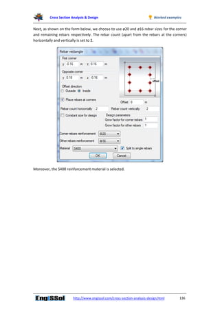 Cross Section Analysis & Design Worked examples
http://www.engissol.com/cross-section-analysis-design.html 136
Next, as shown on the form below, we choose to use ø20 and ø16 rebar sizes for the corner
and remaining rebars respectively. The rebar count (apart from the rebars at the corners)
horizontally and vertically is set to 2.
Moreover, the S400 reinforcement material is selected.
 