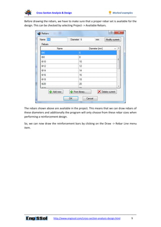 Cross Section Analysis & Design Worked examples
http://www.engissol.com/cross-section-analysis-design.html 9
Before drawing the rebars, we have to make sure that a proper rebar set is available for the
design. This can be checked by selecting Project -> Available Rebars.
The rebars shown above are available in the project. This means that we can draw rebars of
these diameters and additionally the program will only choose from these rebar sizes when
performing a reinforcement design.
So, we can now draw the reinforcement bars by clicking on the Draw -> Rebar Line menu
item.
 