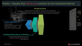 @renatco
23
Predix - industry first end to end solution for the Industrial Internet
Industry-standard, cloud-agnostic infrastructure, fully managed by GE,
hosting deployments of software products, productized solutions, services and custom
applications from GE, ecosystem of partners, or your own. Based on Cloud Foundry.
Predix.io Core
End-to-end security and firewall as a service.
Protection all the way from the edge to the
web/mobile users.
Industrial Security as a Service
Software appliance.
Aggregate data from machines
on the edge of the network.
Deploy and run mission-critical apps.
Predix Machine
23
 