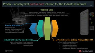@renatco
24
Predix - industry first end to end solution for the Industrial Internet
Software as a Service (called ‘services’)
- from GE (like Time Series)
- from partners (like Nurego)
- from your own organization
- from individual developers inside of organization
Predix Services Catalog (GE App Store #1?)
Industry-standard, cloud-agnostic infrastructure, fully managed by GE,
hosting deployments of software products, productized solutions, services and custom
applications from GE, ecosystem of partners, or your own. Based on Cloud Foundry.
Predix.io Core
End-to-end security and firewall as a service.
Protection all the way from the edge to the
web/mobile users.
Industrial Security as a Service
Software appliance.
Aggregate data from machines
on the edge of the network.
Deploy and run mission-critical apps.
Predix Machine
24
 