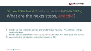 @altoros@renatco
7
1. Check out two reference Service Brokers for Cloud Foundry - New Relic & MySQL
service brokers.
2. Build a Service Broker for <insert your product>, or email me - I can build one for you!
3. Ask me for the introduction to the right person at GE.
OK, I would like to add <insert your product> to Predix Catalog.
What are the nexts steps, exactly!?
 