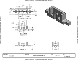 SECTION B-B
SCALE 1 / 2
B B
PRODUCED BY AN AUTODESK EDUCATIONAL PRODUCT
PRODUCED BY AN AUTODESK EDUCATIONAL PRODUCTPRODUCEDBYANAUTODESKEDUCATIONALPRODUCT
PRODUCEDBYANAUTODESKEDUCATIONALPRODUCT
STUDENT NAME DRAWING NAME SCALE DATE
Koht1342 pg85 cross top right.ipt 1/2"=1"
11/10/2010
.30
3.80
1.90
2.301.30
.84.40
R.30
1.30
1.00
.58
2.00
1.42
.40
1.00
.70
.80
1.60Fillets R .10
1.40
.40
 