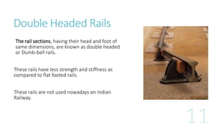 Double Headed Rails
The rail sections, having their head and foot of
same dimensions, are known as double headed
or Dumb-bell rails.
These rails have less strength and stiffness as
compared to flat footed rails.
These rails are not used nowadays on Indian
Railway.
 