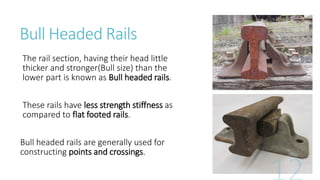 Bull Headed Rails
The rail section, having their head little
thicker and stronger(Bull size) than the
lower part is known as Bull headed rails.
These rails have less strength stiffness as
compared to flat footed rails.
Bull headed rails are generally used for
constructing points and crossings.
 