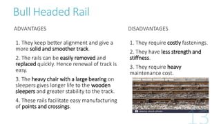Bull Headed Rail
ADVANTAGES
1. They keep better alignment and give a
more solid and smoother track.
2. The rails can be easily removed and
replaced quickly. Hence renewal of track is
easy.
3. The heavy chair with a large bearing on
sleepers gives longer life to the wooden
sleepers and greater stability to the track.
4. These rails facilitate easy manufacturing
of points and crossings.
DISADVANTAGES
1. They require costly fastenings.
2. They have less strength and
stiffness.
3. They require heavy
maintenance cost.
 