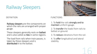 Railway Sleepers
DEFINITION
Railway sleepers are the components on
which the rails are arranged with proper
gauge.
These sleepers generally rests on ballast
and is also called as ties in some regions.
The load from rails when train passes, is
taken by these sleepers and is
distributed it to the ballast.
FUNCTIONS
1. To hold the rails strongly and to
maintain uniform gauge.
2. To transfer the loads from rails to
ballast or ground.
3. To reduce vibrations from the rail.
4. To offer longitudinal and lateral
stability.
 