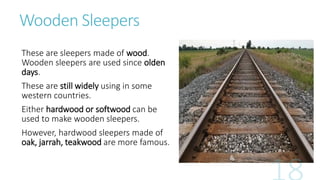 Wooden Sleepers
These are sleepers made of wood.
Wooden sleepers are used since olden
days.
These are still widely using in some
western countries.
Either hardwood or softwood can be
used to make wooden sleepers.
However, hardwood sleepers made of
oak, jarrah, teakwood are more famous.
 