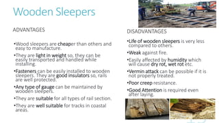Wooden Sleepers
ADVANTAGES
•Wood sleepers are cheaper than others and
easy to manufacture.
•They are light in weight so, they can be
easily transported and handled while
installing.
•Fasteners can be easily installed to wooden
sleepers. They are good insulators so, rails
are well protected.
•Any type of gauge can be maintained by
wooden sleepers.
•They are suitable for all types of rail section.
•They are well suitable for tracks in coastal
areas.
DISADVANTAGES
•Life of wooden sleepers is very less
compared to others.
•Weak against fire.
•Easily affected by humidity which
will cause dry rot, wet rot etc.
•Vermin attack can be possible if it is
not properly treated.
•Poor creep resistance.
•Good Attention is required even
after laying.
 