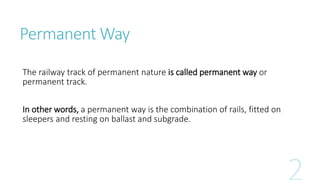 Permanent Way
The railway track of permanent nature is called permanent way or
permanent track.
In other words, a permanent way is the combination of rails, fitted on
sleepers and resting on ballast and subgrade.
 