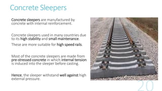Concrete Sleepers
Concrete sleepers are manufactured by
concrete with internal reinforcement.
Concrete sleepers used in many countries due
to its high stability and small maintenance.
These are more suitable for high speed rails.
Most of the concrete sleepers are made from
pre-stressed concrete in which internal tension
is induced into the sleeper before casting.
Hence, the sleeper withstand well against high
external pressure.
 