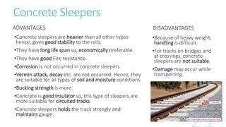 Concrete Sleepers
ADVANTAGES
•Concrete sleepers are heavier than all other types
hence, gives good stability to the rails.
•They have long life span so, economically preferable.
•They have good Fire resistance.
•Corrosion is not occurred in concrete sleepers.
•Vermin attack, decay etc. are not occurred. Hence, they
are suitable for all types of soil and moisture conditions.
•Bucking strength is more.
•Concrete is good insulator so, this type of sleepers are
more suitable for circuited tracks.
•Concrete sleepers holds the track strongly and
maintains gauge.
DISADVANTAGES
•Because of heavy weight,
handling is difficult.
•For tracks on bridges and
at crossings, concrete
sleepers are not suitable.
•Damage may occur while
transporting.
 