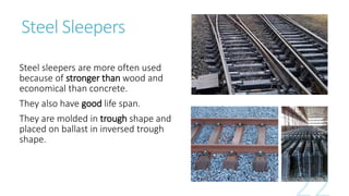 Steel Sleepers
Steel sleepers are more often used
because of stronger than wood and
economical than concrete.
They also have good life span.
They are molded in trough shape and
placed on ballast in inversed trough
shape.
 