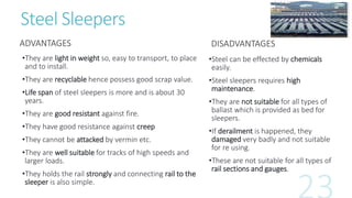 Steel Sleepers
ADVANTAGES
•They are light in weight so, easy to transport, to place
and to install.
•They are recyclable hence possess good scrap value.
•Life span of steel sleepers is more and is about 30
years.
•They are good resistant against fire.
•They have good resistance against creep
•They cannot be attacked by vermin etc.
•They are well suitable for tracks of high speeds and
larger loads.
•They holds the rail strongly and connecting rail to the
sleeper is also simple.
DISADVANTAGES
•Steel can be effected by chemicals
easily.
•Steel sleepers requires high
maintenance.
•They are not suitable for all types of
ballast which is provided as bed for
sleepers.
•If derailment is happened, they
damaged very badly and not suitable
for re using.
•These are not suitable for all types of
rail sections and gauges.
 