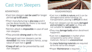 Cast Iron Sleepers
ADVANTAGES
•Cast Iron sleepers can be used for longer
period up to 60 years.
•Their manufacturing is also easy and it
can be done locally so, there is no need
for longer transportation.
•Vermin attack is impossible in case of cast
iron sleepers.
•They provide strong seat to the rail.
•Damaged cast iron sleepers can be
remolded into new sleepers hence, scrap
value of cast iron is good.
•Creep of rail can be prevented by cast
iron sleepers
DISADVANTAGES
•Cast iron is brittle in nature and it can be
damaged easily while handling. So,
transportation, placing is difficult to deal.
•Cast iron sleepers can be easily damaged
and corroded by salt water so, they are
not suitable for coastal regions.
•They may damage badly when derailment
happened.
•Cast iron is expensive in market when
compared to some other sleeper
materials. Hence it is uneconomical.
•So many fastening materials are required
to fix the rail to the sleeper.
•Proper Maintenance is required.
 