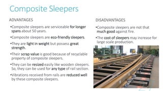 Composite Sleepers
ADVANTAGES
•Composite sleepers are serviceable for longer
spans about 50 years.
•Composite sleepers are eco-friendly sleepers.
•They are light in weight but possess great
strength.
•Their scrap value is good because of recyclable
property of composite sleepers.
•They can be resized easily like wooden sleepers.
So, they can be used for any type of rail section.
•Vibrations received from rails are reduced well
by these composite sleepers.
DISADVANTAGES
•Composite sleepers are not that
much good against fire.
•The cost of sleepers may increase for
large scale production.
 