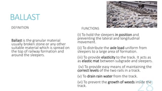 BALLAST
DEFINITION
Ballast is the granular material
usually broken stone or any other
suitable material which is spread on
the top of railway formation and
around the sleepers.
FUNCTIONS
(i) To hold the sleepers in position and
preventing the lateral and longitudinal
movement.
(ii) To distribute the axle load uniform from
sleepers to a large area of formation.
(iii) To provide elasticity to the track. It acts as
as elastic mat between subgrade and sleepers.
(iv) To provide easy means of maintaining the
correct levels of the two rails in a track.
(v) To drain rain water from the track.
(vi) To prevent the growth of weeds inside the
track.
 