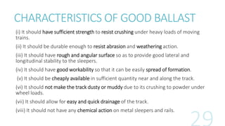 CHARACTERISTICS OF GOOD BALLAST
(i) It should have sufficient strength to resist crushing under heavy loads of moving
trains.
(ii) It should be durable enough to resist abrasion and weathering action.
(iii) It should have rough and angular surface so as to provide good lateral and
longitudinal stability to the sleepers.
(iv) It should have good workability so that it can be easily spread of formation.
(v) It should be cheaply available in sufficient quantity near and along the track.
(vi) It should not make the track dusty or muddy due to its crushing to powder under
wheel loads.
(vii) It should allow for easy and quick drainage of the track.
(viii) It should not have any chemical action on metal sleepers and rails.
 