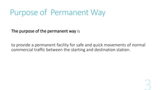 Purpose of Permanent Way
The purpose of the permanent way is
to provide a permanent facility for safe and quick movements of normal
commercial traffic between the starting and destination station.
 