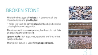 BROKEN STONE
This is the best type of ballast as it possesses all the
characteristics of a good ballast.
It holds the track to correct alignment and gradient due
to its high interlocking action.
The stones which are non porous, hard and do not flake
on breaking should be used.
Igneous rocks such as granite, quartzite and trap make
excellent ballast.
This type of ballast is used for high speed tracks.
 