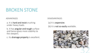 BROKEN STONE
ADVANTAGES
a. It is hard and resist crushing
under heavy loads.
b. It has angular and rough surface
and hence gives more stability to
the sleepers.
c. Its drainage property is excellent.
DISADVANTAGES
(a) It is expensive.
(b) It is not so easily available.
 