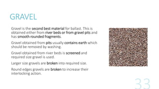 GRAVEL
Gravel is the second best material for ballast. This is
obtained either from river beds or from gravel pits and
has smooth rounded fragments.
Gravel obtained from pits usually contains earth which
should be removed by washing.
Gravel obtained from river beds is screened and
required size gravel is used.
Larger size gravels are broken into required size.
Round edges gravels are broken to increase their
interlocking action.
 