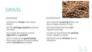 GRAVEL
ADVANTAGES
(a) Gravel is cheaper than stone
ballast.
(b) The drainage property of gravel
excellent.
(c) It holds the track to correct
alignment and gradient.
(d) It is ease to use gravel ballast
than stone ballast at certain places
where formation is unstable
DISADVANTAGES
(a) It requires screening before use
due to large variation in size.
(b) Gravel obtained from pits
requires washing.
(c) Due to round faces the packing
under sleepers is loose.
(d) Gravel easily roll down due to
vibrations.
 