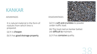 KANKAR
ADVANTAGES
It is natural material in the form of
nodules from which lime is
prepared.
(a) It is cheaper.
(b) It has good drainage property.
DISADVANTAGES
(a) It is soft and crumbles to powder
under traffic load.
(b) The track laid on kankar ballast
are difficult to maintain.
(c) It has corrosive quality.
 