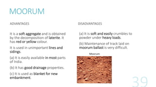 MOORUM
ADVANTAGES
It is a soft aggregate and is obtained
by the decomposition of laterite. It
has red or yellow colour.
It is used in unimportant lines and
sidings.
(a) It is easily available in most parts
of India.
(b) It has good drainage properties.
(c) It is used as blanket for new
embankment.
DISADVANTAGES
(a) It is soft and easily crumbles to
powder under heavy loads.
(b) Maintenance of track laid on
moorum ballast is very difficult.
 