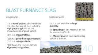 BLAST FURNANCE SLAG
ADVANTAGES
It is a waste product obtained from
the blast furnace of steel industry.
High grade slag fulfils all the
characteristics of good ballast.
(a) It is a cheap material.
(b) It has good drainage properties.
(c) It is a strong material.
(d) It holds the track in correct
alignment and gradient.
DISADVANTAGES
(a) It is not available in large
quantity.
(b) Spreading of this material on the
formation is difficult.
(c) Maintenance of track laid on slag
ballast is difficult.
 