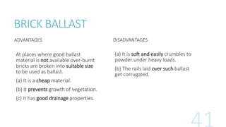 BRICK BALLAST
ADVANTAGES
At places where good ballast
material is not available over-burnt
bricks are broken into suitable size
to be used as ballast.
(a) It is a cheap material.
(b) It prevents growth of vegetation.
(c) It has good drainage properties.
DISADVANTAGES
(a) It is soft and easily crumbles to
powder under heavy loads.
(b) The rails laid over such ballast
get corrugated.
 
