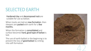 SELECTED EARTH
Hardened clay and decomposed rock are
suitable for use as ballast.
When tracks are laid on new formation, then
sleepers are packed with earth for a few
months.
When the formation is consolidated and
surface becomes hard, good type of ballast is
laid.
The use of earth ballast in the beginning is to
prevent the loss of good ballast by sinking
into soft formation.
 