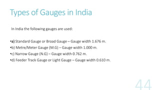 Types of Gauges in India
In India the following gauges are used:
•a) Standard Gauge or Broad Gauge – Gauge width 1.676 m.
•b) Metre/Meter Gauge (M.G) – Gauge width 1.000 m.
•c) Narrow Gauge (N.G) – Gauge width 0.762 m.
•d) Feeder Track Gauge or Light Gauge – Gauge width 0.610 m.
 