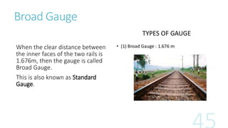 Broad Gauge
When the clear distance between
the inner faces of the two rails is
1.676m, then the gauge is called
Broad Gauge.
This is also known as Standard
Gauge.
 