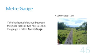 Metre Gauge
If the horizontal distance between
the inner faces of two rails is 1.0 m,
the gauge is called Meter Gauge.
 