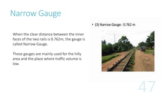 Narrow Gauge
When the clear distance between the inner
faces of the two rails is 0.762m, the gauge is
called Narrow Gauge.
These gauges are mainly used for the hilly
area and the place where traffic volume is
low.
 