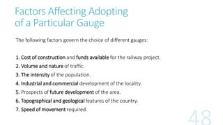 Factors Affecting Adopting
of a Particular Gauge
The following factors govern the choice of different gauges:
1. Cost of construction and funds available for the railway project.
2. Volume and nature of traffic.
3. The intensity of the population.
4. Industrial and commercial development of the locality.
5. Prospects of future development of the area.
6. Topographical and geological features of the country.
7. Speed of movement required.
 