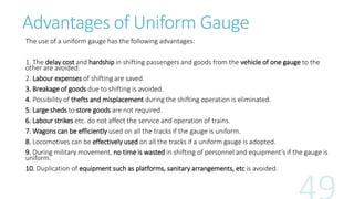 Advantages of Uniform Gauge
The use of a uniform gauge has the following advantages:
1. The delay cost and hardship in shifting passengers and goods from the vehicle of one gauge to the
other are avoided.
2. Labour expenses of shifting are saved.
3. Breakage of goods due to shifting is avoided.
4. Possibility of thefts and misplacement during the shifting operation is eliminated.
5. Large sheds to store goods are not required.
6. Labour strikes etc. do not affect the service and operation of trains.
7. Wagons can be efficiently used on all the tracks if the gauge is uniform.
8. Locomotives can be effectively used on all the tracks if a uniform gauge is adopted.
9. During military movement, no time is wasted in shifting of personnel and equipment’s if the gauge is
uniform.
10. Duplication of equipment such as platforms, sanitary arrangements, etc is avoided.
 