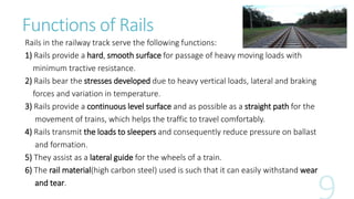 Functions of Rails
Rails in the railway track serve the following functions:
1) Rails provide a hard, smooth surface for passage of heavy moving loads with
minimum tractive resistance.
2) Rails bear the stresses developed due to heavy vertical loads, lateral and braking
forces and variation in temperature.
3) Rails provide a continuous level surface and as possible as a straight path for the
movement of trains, which helps the traffic to travel comfortably.
4) Rails transmit the loads to sleepers and consequently reduce pressure on ballast
and formation.
5) They assist as a lateral guide for the wheels of a train.
6) The rail material(high carbon steel) used is such that it can easily withstand wear
and tear.
 