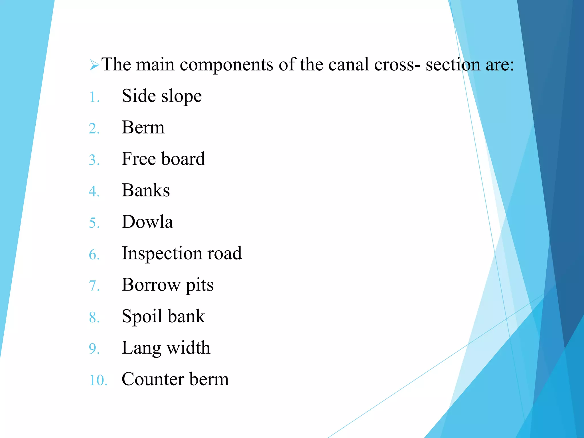 The main components of the canal cross- section are:
1. Side slope
2. Berm
3. Free board
4. Banks
5. Dowla
6. Inspection road
7. Borrow pits
8. Spoil bank
9. Lang width
10. Counter berm
 