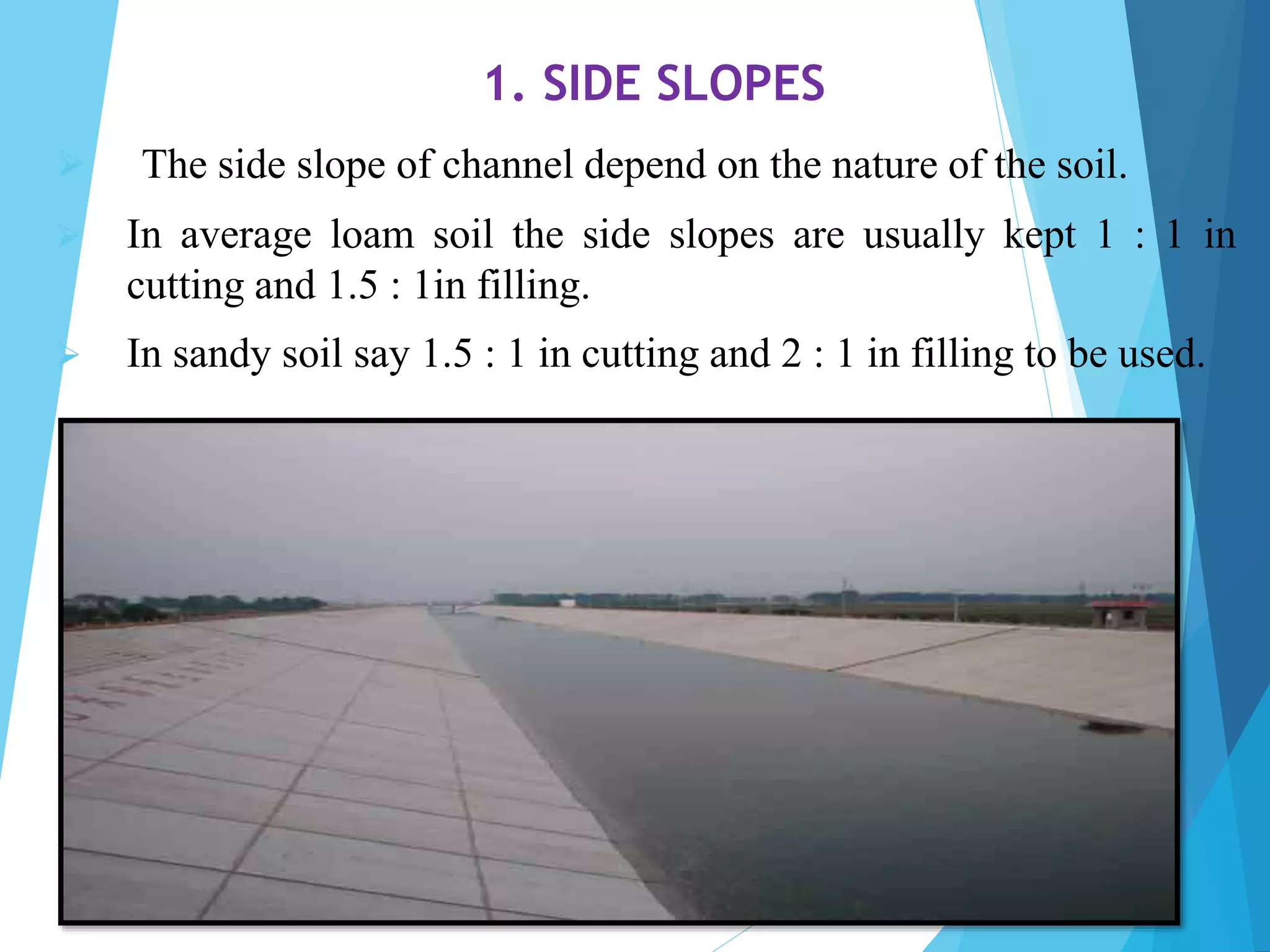 1. SIDE SLOPES
 The side slope of channel depend on the nature of the soil.
 In average loam soil the side slopes are usually kept 1 : 1 in
cutting and 1.5 : 1in filling.
 In sandy soil say 1.5 : 1 in cutting and 2 : 1 in filling to be used.
 