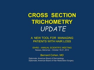 CROSS SECTION
TRICHOMETRY
UPDATE
A NEW TOOL FOR MANAGING
PATIENTS WITH HAIR LOSS
ISHRS – ANNUAL SCIENTIFIC MEETING
Nassau, Bahamas – October 18-21, 2012
Bernard Cohen, MD
Diplomate, American Board of Dermatology
Diplomate, American Board of Hair Restoration Surgery
 