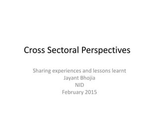 Cross Sectoral Perspectives
Sharing experiences and lessons learnt
Jayant Bhojia
NID
February 2015
 