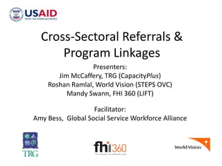Cross-Sectoral Referrals &
Program Linkages
Presenters:
Jim McCaffery, TRG (CapacityPlus)
Roshan Ramlal, World Vision (STEPS OVC)
Mandy Swann, FHI 360 (LIFT)
Facilitator:
Amy Bess, Global Social Service Workforce Alliance

 